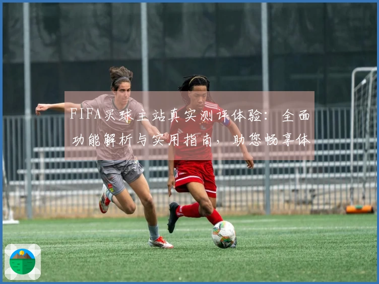 FIFA买球主站真实测评体验：全面功能解析与实用指南，助您畅享体育观赛新模式
